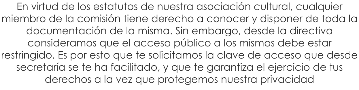 En virtud de los estatutos de nuestra asociaci�n cultural, cualquier miembro de la comisi�n tiene derecho a conocer y disponer de toda la documentaci�n de la misma. Sin embargo, desde la directiva consideramos que el acceso p�blico a los mismos debe estar restringido. Es por esto que te solicitamos la clave de acceso que desde secretar�a se te ha facilitado, y que te garantiza el ejercicio de tus derechos a la vez que protegemos nuestra privacidad